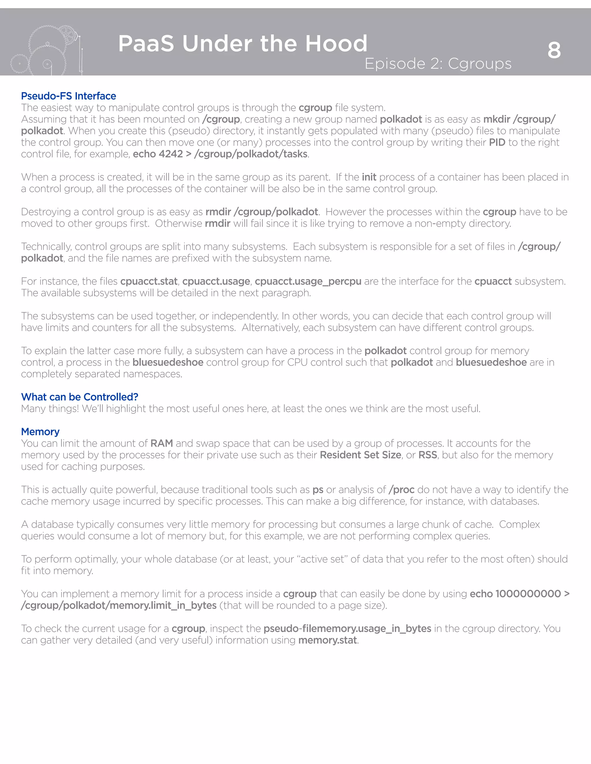 8
PaaS Under the Hood
Episode 2: Cgroups
Pseudo-FS Interface
The easiest way to manipulate control groups is through the cgroup file system.
Assuming that it has been mounted on /cgroup, creating a new group named polkadot is as easy as mkdir /cgroup/
polkadot. When you create this (pseudo) directory, it instantly gets populated with many (pseudo) files to manipulate
the control group. You can then move one (or many) processes into the control group by writing their PID to the right
control file, for example, echo 4242 > /cgroup/polkadot/tasks.
When a process is created, it will be in the same group as its parent. If the init process of a container has been placed in
a control group, all the processes of the container will be also be in the same control group.
Destroying a control group is as easy as rmdir /cgroup/polkadot. However the processes within the cgroup have to be
moved to other groups first. Otherwise rmdir will fail since it is like trying to remove a non-empty directory.
Technically, control groups are split into many subsystems. Each subsystem is responsible for a set of files in /cgroup/
polkadot, and the file names are prefixed with the subsystem name.
For instance, the files cpuacct.stat, cpuacct.usage, cpuacct.usage_percpu are the interface for the cpuacct subsystem.
The available subsystems will be detailed in the next paragraph.
The subsystems can be used together, or independently. In other words, you can decide that each control group will
have limits and counters for all the subsystems. Alternatively, each subsystem can have different control groups.
To explain the latter case more fully, a subsystem can have a process in the polkadot control group for memory
control, a process in the bluesuedeshoe control group for CPU control such that polkadot and bluesuedeshoe are in
completely separated namespaces.
What can be Controlled?
Many things! We’ll highlight the most useful ones here, at least the ones we think are the most useful.
Memory
You can limit the amount of RAM and swap space that can be used by a group of processes. It accounts for the
memory used by the processes for their private use such as their Resident Set Size, or RSS, but also for the memory
used for caching purposes.
This is actually quite powerful, because traditional tools such as ps or analysis of /proc do not have a way to identify the
cache memory usage incurred by specific processes. This can make a big difference, for instance, with databases.
A database typically consumes very little memory for processing but consumes a large chunk of cache. Complex
queries would consume a lot of memory but, for this example, we are not performing complex queries.
To perform optimally, your whole database (or at least, your “active set” of data that you refer to the most often) should
fit into memory.
You can implement a memory limit for a process inside a cgroup that can easily be done by using echo 1000000000 >
/cgroup/polkadot/memory.limit_in_bytes (that will be rounded to a page size).
To check the current usage for a cgroup, inspect the pseudo-filememory.usage_in_bytes in the cgroup directory. You
can gather very detailed (and very useful) information using memory.stat.
 