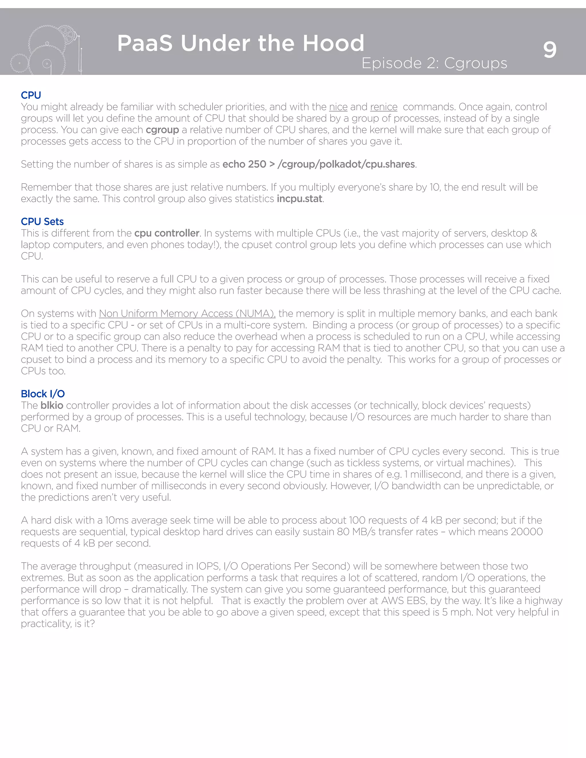 9
PaaS Under the Hood
Episode 2: Cgroups
CPU
You might already be familiar with scheduler priorities, and with the nice and renice commands. Once again, control
groups will let you define the amount of CPU that should be shared by a group of processes, instead of by a single
process. You can give each cgroup a relative number of CPU shares, and the kernel will make sure that each group of
processes gets access to the CPU in proportion of the number of shares you gave it.
Setting the number of shares is as simple as echo 250 > /cgroup/polkadot/cpu.shares.
Remember that those shares are just relative numbers. If you multiply everyone’s share by 10, the end result will be
exactly the same. This control group also gives statistics incpu.stat.
CPU Sets
This is different from the cpu controller. In systems with multiple CPUs (i.e., the vast majority of servers, desktop &
laptop computers, and even phones today!), the cpuset control group lets you define which processes can use which
CPU.
This can be useful to reserve a full CPU to a given process or group of processes. Those processes will receive a fixed
amount of CPU cycles, and they might also run faster because there will be less thrashing at the level of the CPU cache.
On systems with Non Uniform Memory Access (NUMA), the memory is split in multiple memory banks, and each bank
is tied to a specific CPU - or set of CPUs in a multi-core system. Binding a process (or group of processes) to a specific
CPU or to a specific group can also reduce the overhead when a process is scheduled to run on a CPU, while accessing
RAM tied to another CPU. There is a penalty to pay for accessing RAM that is tied to another CPU, so that you can use a
cpuset to bind a process and its memory to a specific CPU to avoid the penalty. This works for a group of processes or
CPUs too.
Block I/O
The blkio controller provides a lot of information about the disk accesses (or technically, block devices’ requests)
performed by a group of processes. This is a useful technology, because I/O resources are much harder to share than
CPU or RAM.
A system has a given, known, and fixed amount of RAM. It has a fixed number of CPU cycles every second. This is true
even on systems where the number of CPU cycles can change (such as tickless systems, or virtual machines). This
does not present an issue, because the kernel will slice the CPU time in shares of e.g. 1 millisecond, and there is a given,
known, and fixed number of milliseconds in every second obviously. However, I/O bandwidth can be unpredictable, or
the predictions aren’t very useful.
A hard disk with a 10ms average seek time will be able to process about 100 requests of 4 kB per second; but if the
requests are sequential, typical desktop hard drives can easily sustain 80 MB/s transfer rates – which means 20000
requests of 4 kB per second.
The average throughput (measured in IOPS, I/O Operations Per Second) will be somewhere between those two
extremes. But as soon as the application performs a task that requires a lot of scattered, random I/O operations, the
performance will drop – dramatically. The system can give you some guaranteed performance, but this guaranteed
performance is so low that it is not helpful. That is exactly the problem over at AWS EBS, by the way. It’s like a highway
that offers a guarantee that you be able to go above a given speed, except that this speed is 5 mph. Not very helpful in
practicality, is it?
 