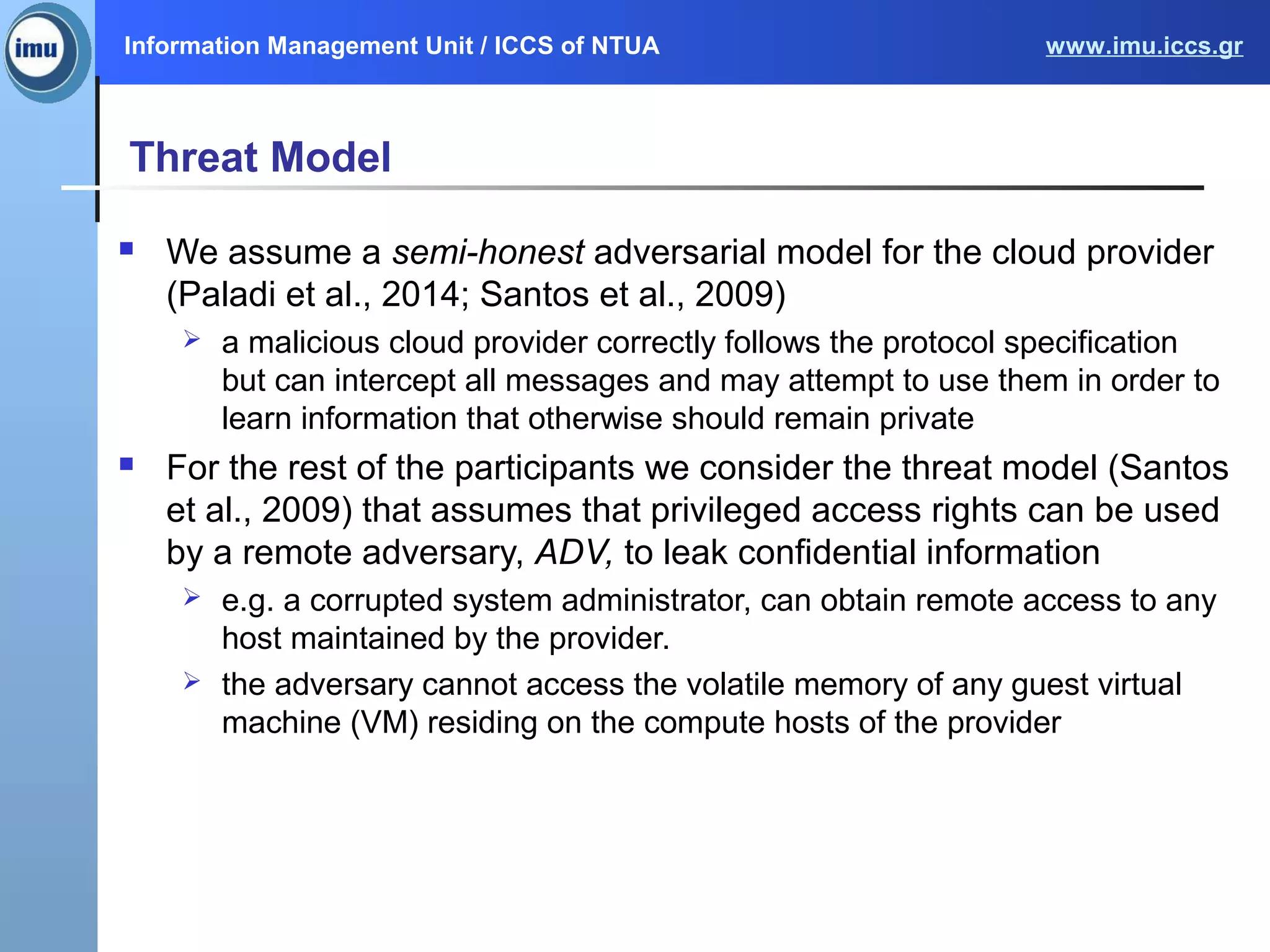 Information Management Unit / ICCS of NTUA www.imu.iccs.gr
Threat Model
 We assume a semi-honest adversarial model for the cloud provider
(Paladi et al., 2014; Santos et al., 2009)
 a malicious cloud provider correctly follows the protocol specification
but can intercept all messages and may attempt to use them in order to
learn information that otherwise should remain private
 For the rest of the participants we consider the threat model (Santos
et al., 2009) that assumes that privileged access rights can be used
by a remote adversary, ADV, to leak confidential information
 e.g. a corrupted system administrator, can obtain remote access to any
host maintained by the provider.
 the adversary cannot access the volatile memory of any guest virtual
machine (VM) residing on the compute hosts of the provider
 