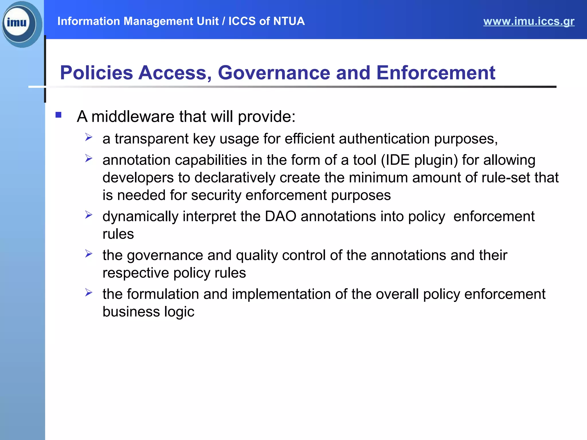 Information Management Unit / ICCS of NTUA www.imu.iccs.gr
Policies Access, Governance and Enforcement
 A middleware that will provide:
 a transparent key usage for efficient authentication purposes,
 annotation capabilities in the form of a tool (IDE plugin) for allowing
developers to declaratively create the minimum amount of rule-set that
is needed for security enforcement purposes
 dynamically interpret the DAO annotations into policy enforcement
rules
 the governance and quality control of the annotations and their
respective policy rules
 the formulation and implementation of the overall policy enforcement
business logic
 