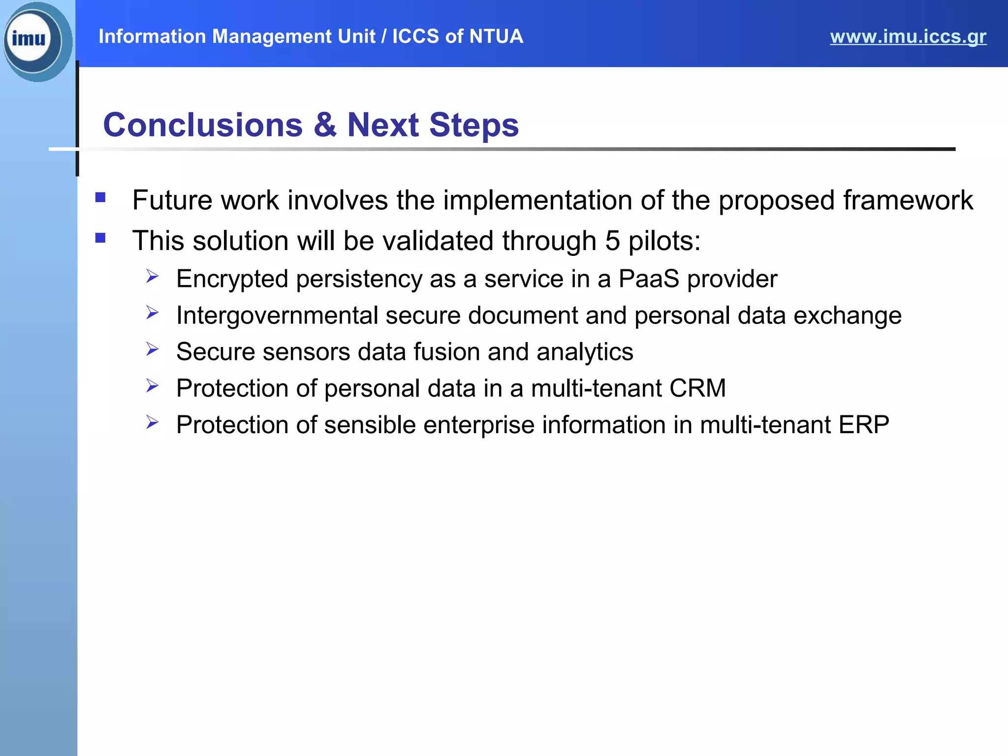 Information Management Unit / ICCS of NTUA www.imu.iccs.gr
Conclusions & Next Steps
 Future work involves the implementation of the proposed framework
 This solution will be validated through 5 pilots:
 Encrypted persistency as a service in a PaaS provider
 Intergovernmental secure document and personal data exchange
 Secure sensors data fusion and analytics
 Protection of personal data in a multi-tenant CRM
 Protection of sensible enterprise information in multi-tenant ERP
 