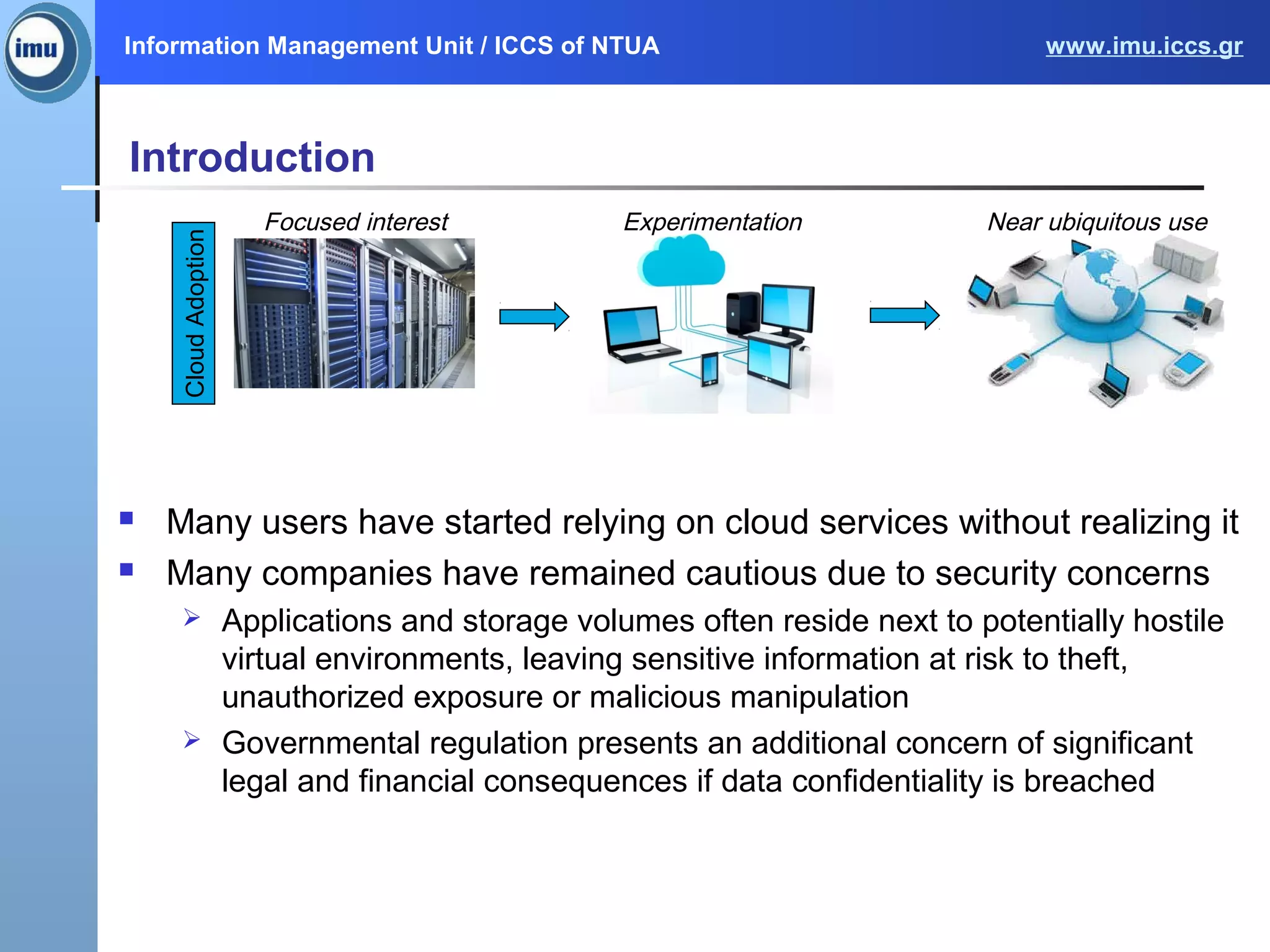 Information Management Unit / ICCS of NTUA www.imu.iccs.gr
Introduction
 Many users have started relying on cloud services without realizing it
 Many companies have remained cautious due to security concerns
 Applications and storage volumes often reside next to potentially hostile
virtual environments, leaving sensitive information at risk to theft,
unauthorized exposure or malicious manipulation
 Governmental regulation presents an additional concern of significant
legal and financial consequences if data confidentiality is breached
Focused interest Experimentation Near ubiquitous use
CloudAdoption
 