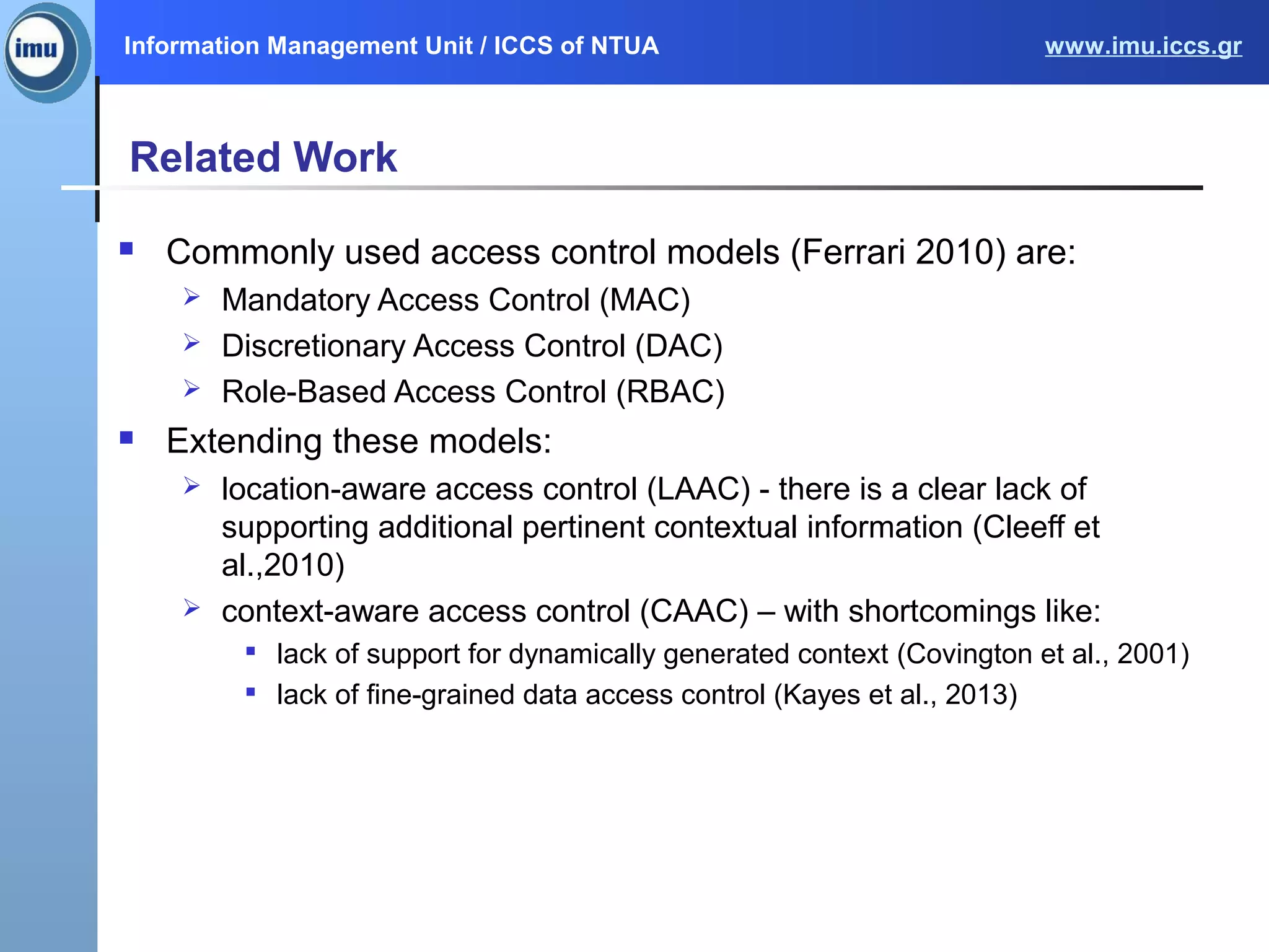 Information Management Unit / ICCS of NTUA www.imu.iccs.gr
Related Work
 Commonly used access control models (Ferrari 2010) are:
 Mandatory Access Control (MAC)
 Discretionary Access Control (DAC)
 Role-Based Access Control (RBAC)
 Extending these models:
 location-aware access control (LAAC) - there is a clear lack of
supporting additional pertinent contextual information (Cleeff et
al.,2010)
 context-aware access control (CAAC) – with shortcomings like:

lack of support for dynamically generated context (Covington et al., 2001)

lack of fine-grained data access control (Kayes et al., 2013)
 