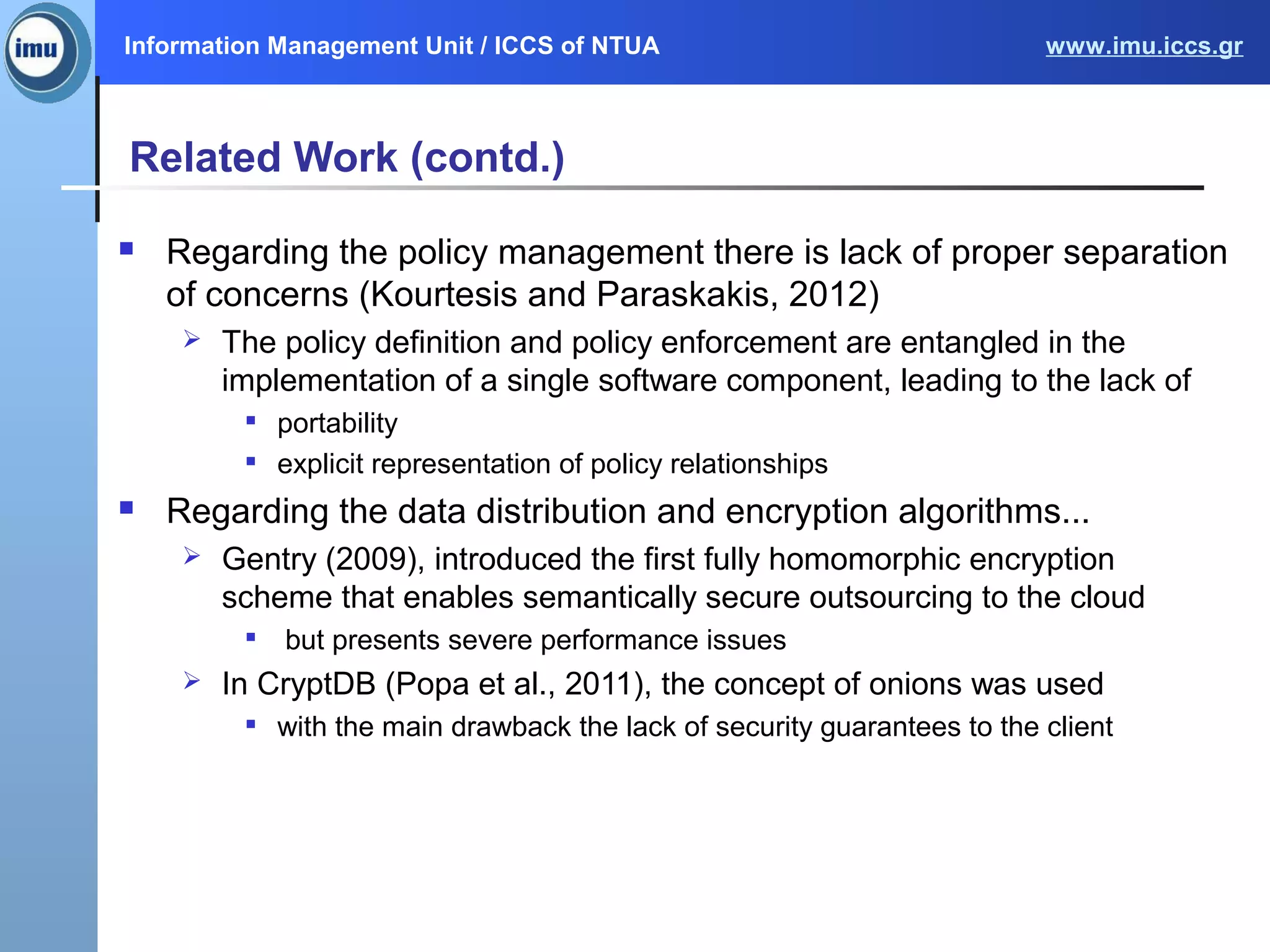 Information Management Unit / ICCS of NTUA www.imu.iccs.gr
Related Work (contd.)
 Regarding the policy management there is lack of proper separation
of concerns (Kourtesis and Paraskakis, 2012)
 The policy definition and policy enforcement are entangled in the
implementation of a single software component, leading to the lack of

portability

explicit representation of policy relationships
 Regarding the data distribution and encryption algorithms...
 Gentry (2009), introduced the first fully homomorphic encryption
scheme that enables semantically secure outsourcing to the cloud

but presents severe performance issues
 In CryptDB (Popa et al., 2011), the concept of onions was used

with the main drawback the lack of security guarantees to the client
 