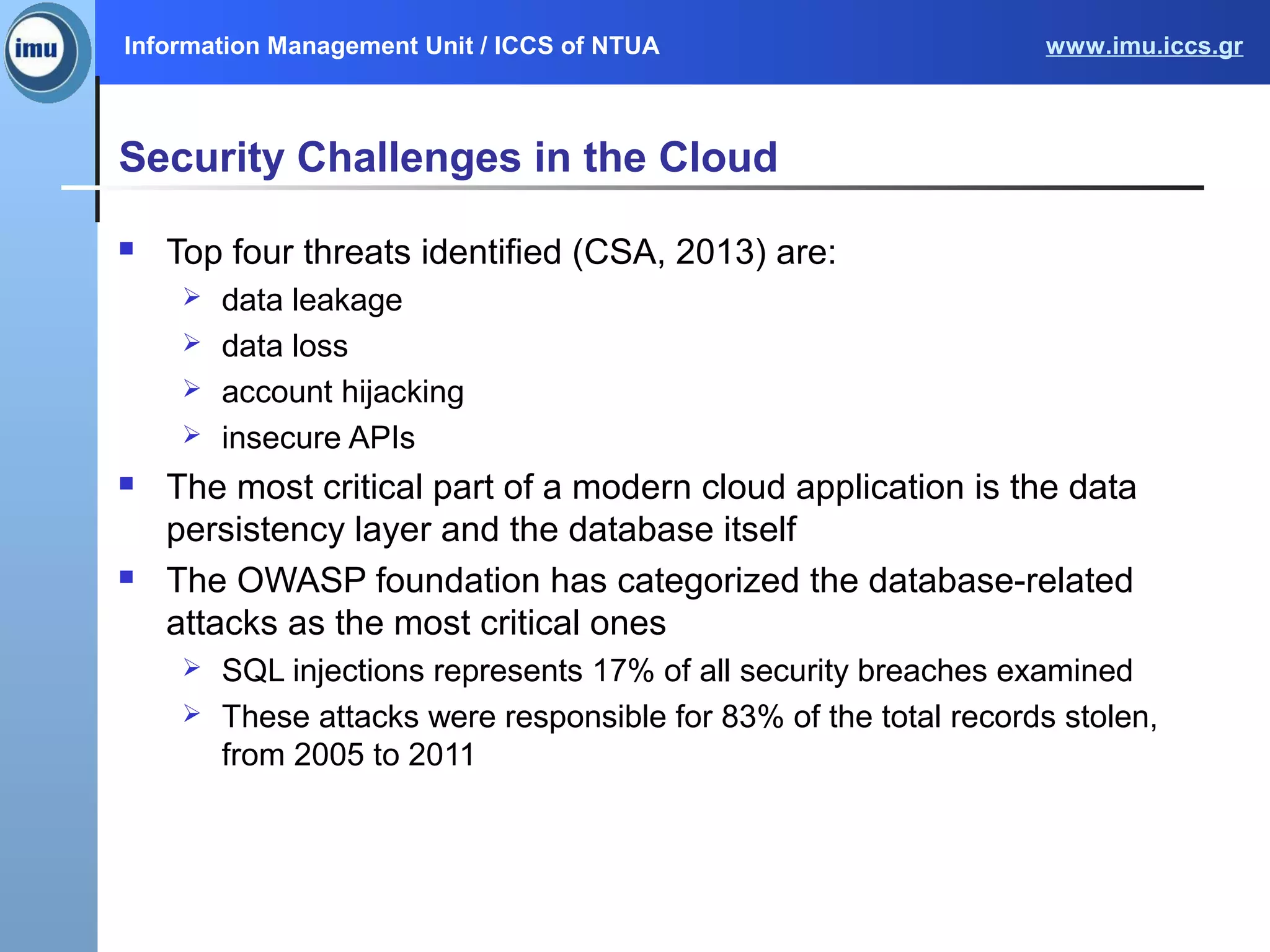 Information Management Unit / ICCS of NTUA www.imu.iccs.gr
Security Challenges in the Cloud
 Top four threats identified (CSA, 2013) are:
 data leakage
 data loss
 account hijacking
 insecure APIs
 The most critical part of a modern cloud application is the data
persistency layer and the database itself
 The OWASP foundation has categorized the database-related
attacks as the most critical ones
 SQL injections represents 17% of all security breaches examined
 These attacks were responsible for 83% of the total records stolen,
from 2005 to 2011
 