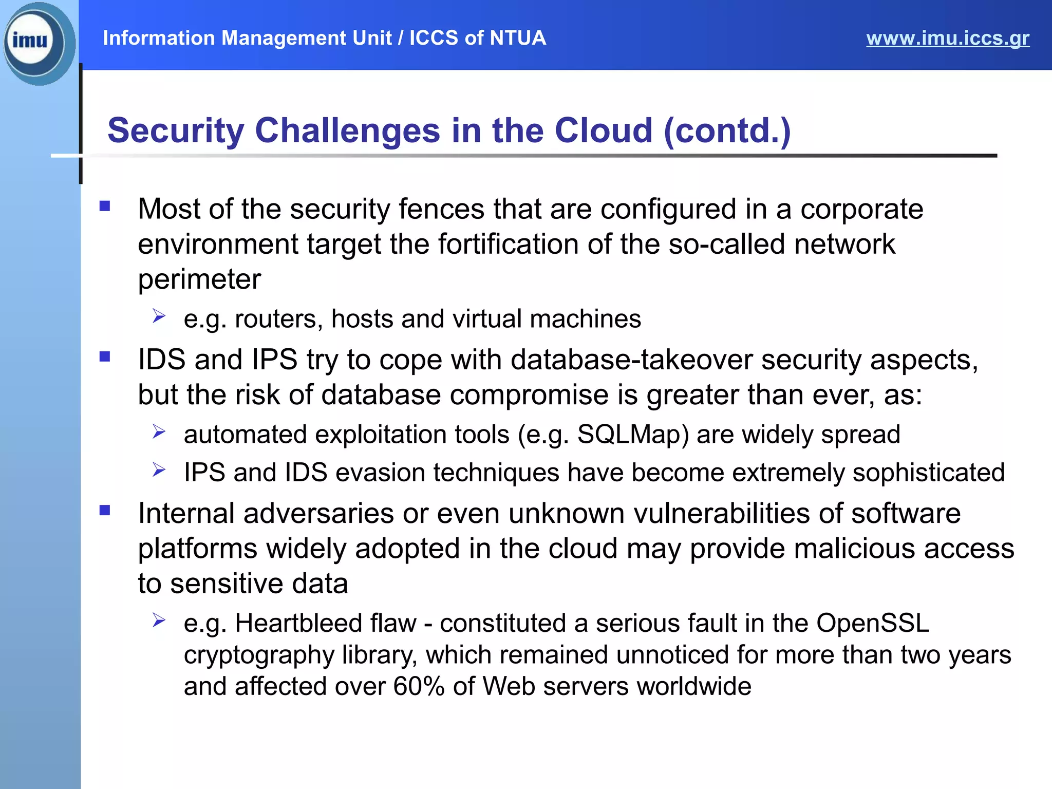 Information Management Unit / ICCS of NTUA www.imu.iccs.gr
Security Challenges in the Cloud (contd.)
 Most of the security fences that are configured in a corporate
environment target the fortification of the so-called network
perimeter
 e.g. routers, hosts and virtual machines
 IDS and IPS try to cope with database-takeover security aspects,
but the risk of database compromise is greater than ever, as:
 automated exploitation tools (e.g. SQLMap) are widely spread
 IPS and IDS evasion techniques have become extremely sophisticated
 Internal adversaries or even unknown vulnerabilities of software
platforms widely adopted in the cloud may provide malicious access
to sensitive data
 e.g. Heartbleed flaw - constituted a serious fault in the OpenSSL
cryptography library, which remained unnoticed for more than two years
and affected over 60% of Web servers worldwide
 