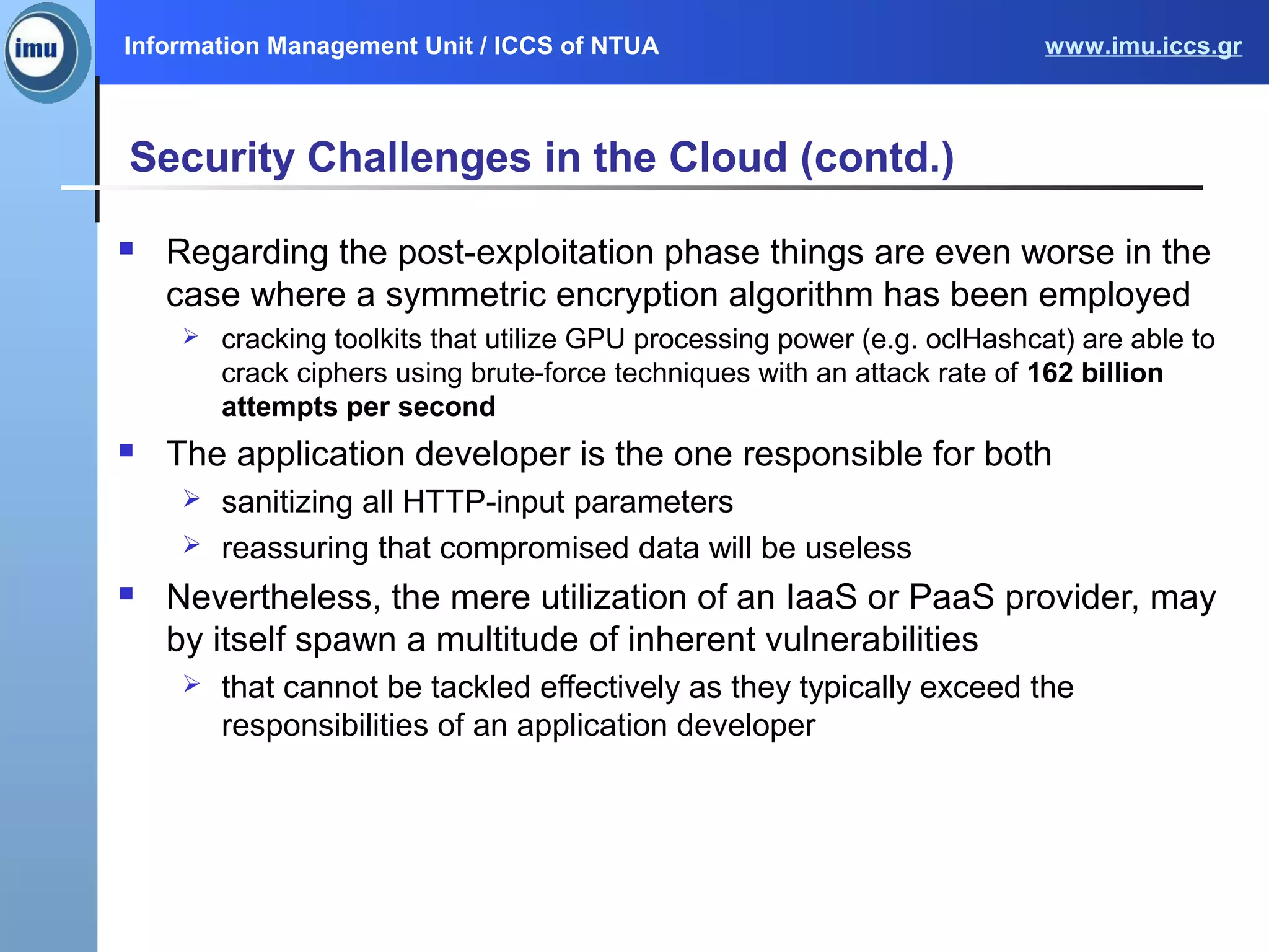 Information Management Unit / ICCS of NTUA www.imu.iccs.gr
Security Challenges in the Cloud (contd.)
 Regarding the post-exploitation phase things are even worse in the
case where a symmetric encryption algorithm has been employed
 cracking toolkits that utilize GPU processing power (e.g. oclHashcat) are able to
crack ciphers using brute-force techniques with an attack rate of 162 billion
attempts per second
 The application developer is the one responsible for both
 sanitizing all HTTP-input parameters
 reassuring that compromised data will be useless
 Nevertheless, the mere utilization of an IaaS or PaaS provider, may
by itself spawn a multitude of inherent vulnerabilities
 that cannot be tackled effectively as they typically exceed the
responsibilities of an application developer
 