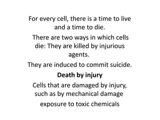 For every cell, there is a time to live
and a time to die.
There are two ways in which cells
die: They are killed by injurious
agents.
They are induced to commit suicide.
Death by injury
Cells that are damaged by injury,
such as by mechanical damage
exposure to toxic chemicals
 