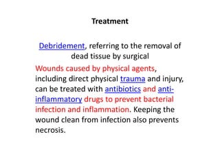 Treatment
Debridement, referring to the removal of
dead tissue by surgical
Wounds caused by physical agents,
including direct physical trauma and injury,
can be treated with antibiotics and anti-
inflammatory drugs to prevent bacterial
infection and inflammation. Keeping the
wound clean from infection also prevents
necrosis.
 