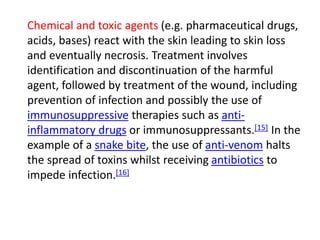 Chemical and toxic agents (e.g. pharmaceutical drugs,
acids, bases) react with the skin leading to skin loss
and eventually necrosis. Treatment involves
identification and discontinuation of the harmful
agent, followed by treatment of the wound, including
prevention of infection and possibly the use of
immunosuppressive therapies such as anti-
inflammatory drugs or immunosuppressants.[15] In the
example of a snake bite, the use of anti-venom halts
the spread of toxins whilst receiving antibiotics to
impede infection.[16]
 