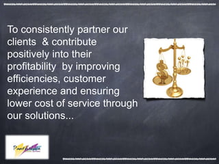 To consistently partner our
clients & contribute
positively into their
profitability by improving
efficiencies, customer
experience and ensuring
lower cost of service through
our solutions...
 