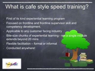What is cafe style speed training?

•   First of its kind experiential learning program
•   Focused on frontline and frontline supervisor skill and
    competency development.
•   Applicable to any customer facing industry
•   Bite-size chunks of experiential learning - not a single module
    extends beyond 20 mins
•   Flexible facilitation – formal or informal
•   Conducted anywhere!
 