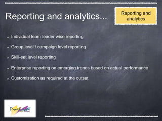 Reporting and
Reporting and analytics...                              analytics


 Individual team leader wise reporting

 Group level / campaign level reporting

 Skill-set level reporting

 Enterprise reporting on emerging trends based on actual performance

 Customisation as required at the outset
 