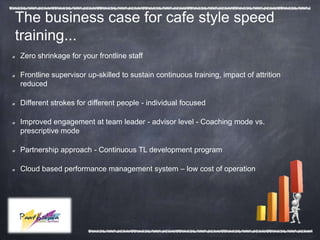 The business case for cafe style speed
training...
Zero shrinkage for your frontline staff

Frontline supervisor up-skilled to sustain continuous training, impact of attrition
reduced

Different strokes for different people - individual focused

Improved engagement at team leader - advisor level - Coaching mode vs.
prescriptive mode

Partnership approach - Continuous TL development program

Cloud based performance management system – low cost of operation
 