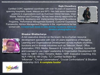 Rajib Chowdhury
  Certified COPC registered coordinator with over 19 years of experience
spanning hospitality, travel, telecom and BPO. Has held senior leadership
     positions in organizations such as Hutchison Global Services, Virgin
    Mobile, Reliance and Convergys. He has been directly responsible for
          designing, developing and implementing Managerial Excellence
   Programs, Performance Management Systems, Customer Experience
Frameworks, Attrition Management Programs in the organizations he has
   worked with. A travel buff, loves to take driving vacations and is an
                                             amateur photographer too.

                Bhaskar Bhattacharya
                A non executive director on the board, he is a human resource
                development specialist with over 20 years experience of Managing
                Learning and Organizational Development across multiple countries;
                functions and in diverse industries such as Telecom; Retail; Office
                Automation; ITES; Media; Research & Consulting. Certified; Accredited
                and Licensed to use major Leadership & Organisation Development HR
                tools viz. MBTI; DISC; Trimetrix; Belbin; 16PF; Executive Coaching; EQ;
                NLP; FIRO-B; HR Chally; TLT. Certified facilitator for
                'Influencer", "Crucial Conversations", 'Crucial Confrontations" & Situation
                Leadership I & II. A complete foodie!
 