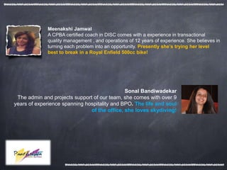 Meenakshi Jamwal
             A CPBA certified coach in DISC comes with a experience in transactional
             quality management , and operations of 12 years of experience. She believes in
             turning each problem into an opportunity. Presently she’s trying her level
             best to break in a Royal Enfield 500cc bike!




                                              Sonal Bandiwadekar
 The admin and projects support of our team, she comes with over 9
years of experience spanning hospitality and BPO. The life and soul
                               of the office, she loves skydiving!
 