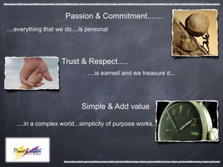 Passion & Commitment.......
....everything that we do....is personal




                     Trust & Respect.....
                                ....is earned and we treasure it...




                             Simple & Add value

    ....in a complex world...simplicity of purpose works....
 