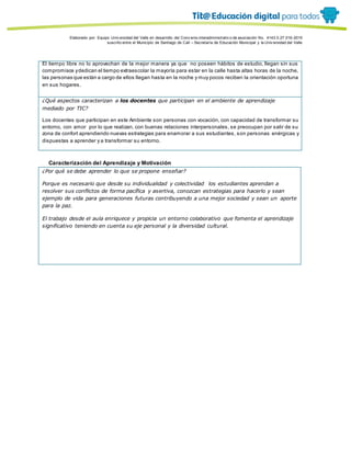 Porque es
Elaborado por: Equipo Univ ersidad del Valle en desarrollo del Conv enio interadministrativ o de asociación No. 4143.0.27.016-2015
suscrito entre el Municipio de Santiago de Cali – Secretaría de Educación Municipal y la Univ ersidad del Valle
El tiempo libre no lo aprovechan de la mejor manera ya que no poseen hábitos de estudio, llegan sin sus
compromisos ydedican el tiempo extraescolar la mayoría para estar en la calle hasta altas horas de la noche,
las personas que están a cargo de ellos llegan hasta en la noche y muy pocos reciben la orientación oportuna
en sus hogares.
¿Qué aspectos caracterizan a los docentes que participan en el ambiente de aprendizaje
mediado por TIC?
Los docentes que participan en este Ambiente son personas con vocación, con capacidad de transformar su
entorno, con amor por lo que realizan, con buenas relaciones interpersonales, se preocupan por salir de su
zona de confort aprendiendo nuevas estrategias para enamorar a sus estudiantes, son personas enérgicas y
dispuestas a aprender y a transformar su entorno.
Caracterización del Aprendizaje y Motivación
¿Por qué se debe aprender lo que se propone enseñar?
Porque es necesario que desde su individualidad y colectividad los estudiantes aprendan a
resolver sus conflictos de forma pacífica y asertiva, conozcan estrategias para hacerlo y sean
ejemplo de vida para generaciones futuras contribuyendo a una mejor sociedad y sean un aporte
para la paz.
El trabajo desde el aula enriquece y propicia un entorno colaborativo que fomenta el aprendizaje
significativo teniendo en cuenta su eje personal y la diversidad cultural.
 