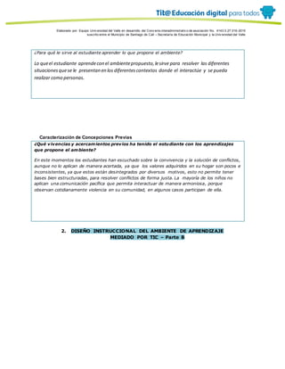 Porque es
Elaborado por: Equipo Univ ersidad del Valle en desarrollo del Conv enio interadministrativ o de asociación No. 4143.0.27.016-2015
suscrito entre el Municipio de Santiago de Cali – Secretaría de Educación Municipal y la Univ ersidad del Valle
¿Para qué le sirve al estudiante aprender lo que propone el ambiente?
Lo queel estudiante aprendecon el ambientepropuesto,lesirve para resolver las diferentes
situacionesquese le presentan en los diferentescontextos donde el interactúe y se pueda
realizar como personas.
Caracterización de Concepciones Previas
¿Qué vivencias y acercamientos previos ha tenido el estudiante con los aprendizajes
que propone el ambiente?
En este momentos los estudiantes han escuchado sobre la convivencia y la solución de conflictos,
aunque no lo aplican de manera acertada, ya que los valores adquiridos en su hogar son pocos e
inconsistentes, ya que estos están desintegrados por diversos motivos, esto no permite tener
bases bien estructuradas, para resolver conflictos de forma justa. La mayoría de los niños no
aplican una comunicación pacífica que permita interactuar de manera armoniosa, porque
observan cotidianamente violencia en su comunidad, en algunos casos participan de ella.
2. DISEÑO INSTRUCCIONAL DEL AMBIENTE DE APRENDIZAJE
MEDIADO POR TIC – Parte B
 