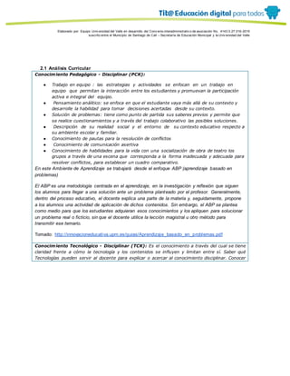 Porque es
Elaborado por: Equipo Univ ersidad del Valle en desarrollo del Conv enio interadministrativ o de asociación No. 4143.0.27.016-2015
suscrito entre el Municipio de Santiago de Cali – Secretaría de Educación Municipal y la Univ ersidad del Valle
2.1 Análisis Curricular
Conocimiento Pedagógico - Disciplinar (PCK):
● Trabajo en equipo : las estrategias y actividades se enfocan en un trabajo en
equipo que permitan la interacción entre los estudiantes y promuevan la participación
activa e integral del equipo.
● Pensamiento análitico: se enfoca en que el estudiante vaya más allá de su contexto y
desarrolle la habilidad para tomar decisiones acertadas desde su contexto.
● Solución de problemas: tiene como punto de partida sus saberes previos y permite que
se realice cuestionamientos y a través del trabajo colaborativo las posibles soluciones.
● Descripción de su realidad social y el entorno de su contexto educativo respecto a
su ambiente escolar y familiar.
● Conocimiento de pautas para la resolución de conflictos
● Conocimiento de comunicación asertiva
● Conocimiento de habilidades para la vida con una socialización de obra de teatro los
grupos a través de una escena que corresponda a la forma inadecuada y adecuada para
resolver conflictos, para establecer un cuadro comparativo.
En este Ambiente de Aprendizaje se trabajará desde el enfoque ABP (aprendizaje basado en
problemas)
El ABP es una metodología centrada en el aprendizaje, en la investigación y reflexión que siguen
los alumnos para llegar a una solución ante un problema planteado por el profesor. Generalmente,
dentro del proceso educativo, el docente explica una parte de la materia y, seguidamente, propone
a los alumnos una actividad de aplicación de dichos contenidos. Sin embargo, el ABP se plantea
como medio para que los estudiantes adquieran esos conocimientos y los apliquen para solucionar
un problema real o ficticio, sin que el docente utilice la lección magistral u otro método para
transmitir ese temario.
Tomado: http://innovacioneducativa.upm.es/guias/Aprendizaje_basado_en_problemas.pdf
Conocimiento Tecnológico - Disciplinar (TCK): Es el conocimiento a través del cual se tiene
claridad frente a cómo la tecnología y los contenidos se influyen y limitan entre sí. Saber qué
Tecnologías pueden servir al docente para explicar o acercar al conocimiento disciplinar. Conocer
 