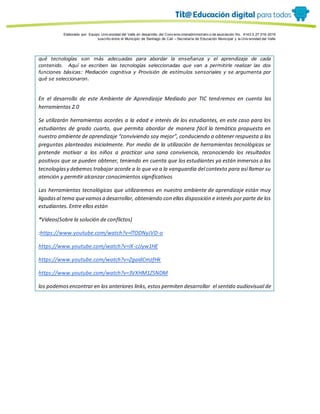 Porque es
Elaborado por: Equipo Univ ersidad del Valle en desarrollo del Conv enio interadministrativ o de asociación No. 4143.0.27.016-2015
suscrito entre el Municipio de Santiago de Cali – Secretaría de Educación Municipal y la Univ ersidad del Valle
qué tecnologías son más adecuadas para abordar la enseñanza y el aprendizaje de cada
contenido. Aquí se escriben las tecnologías seleccionadas que van a permitirle realizar las dos
funciones básicas: Mediación cognitiva y Provisión de estímulos sensoriales y se argumenta por
qué se seleccionaron.
En el desarrollo de este Ambiente de Aprendizaje Mediado por TIC tendremos en cuenta las
herramientas 2.0
Se utilizarán herramientas acordes a la edad e interés de los estudiantes, en este caso para los
estudiantes de grado cuarto, que permita abordar de manera fácil la temática propuesta en
nuestro ambiente de aprendizaje “conviviendo soy mejor”, conduciendo a obtener respuesta a las
preguntas planteadas inicialmente. Por medio de la utilización de herramientas tecnológicas se
pretende motivar a los niños a practicar una sana convivencia, reconociendo los resultados
positivos que se pueden obtener, teniendo en cuenta que los estudiantes ya están inmersos a las
tecnologíasy debemos trabajar acorde a lo que va a la vanguardia del contexto para así llamar su
atención y permitir alcanzar conocimientos significativos
Las herramientas tecnológicas que utilizaremos en nuestro ambiente de aprendizaje están muy
ligadasal tema quevamosa desarrollar, obteniendo con ellas disposición e interés por parte de los
estudiantes. Entre ellos están
*Videos(Sobre la solución de conflictos)
:https://www.youtube.com/watch?v=lTODNyJVD-o
https://www.youtube.com/watch?v=iX-cJJyw1HE
https://www.youtube.com/watch?v=ZgaidCmzfHk
https://www.youtube.com/watch?v=3VXHM1ZSNDM
los podemosencontrar en los anteriores links, estos permiten desarrollar el sentido audiovisual de
 