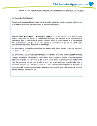 Porque es
Elaborado por: Equipo Univ ersidad del Valle en desarrollo del Conv enio interadministrativ o de asociación No. 4143.0.27.016-2015
suscrito entre el Municipio de Santiago de Cali – Secretaría de Educación Municipal y la Univ ersidad del Valle
los niños evitando distracción.
*Presentación dediapositivasen powerpoint,dondeloseducandospuedan participar activamente
de diferentes actividades de forma oral o en el mismo computador.
Conocimiento Tecnológico - Pedagógico (TPK): Es el conocimiento que permite tener
claridad sobre cómo un recurso o herramienta tecnológica se convierte en un instrumento de
aprendizaje. Aquí se debe mostrar claridad sobre las ventajas y limitaciones de la herramienta.
Debe argumentarse por qué el uso del recurso o herramienta en pro de ser usado como
instrumento que potencie la enseñanza-aprendizaje.
Las herramientas seleccionadas permiten dar respuesta de forma secuenciada a las preguntas
orientadoras del currículo
Las herramientasqueescogimospermitirán darsolución a las preguntasplanteadasdeforma clara
y precisa obteniendo conocimientos significativos para el quehacer escolar y cotidiano del niño
reconociendo que la sana convivencia depende de todos. Como docentes es muy cómodo utilizar
estas herramientas, ya que nos ayudan a poner en práctica diversas metodologías para el
desarrollo de clases más amenas y creativas . Estas herramientas son fáciles de descargar al
computadory llevarlas con nosotros a través de una memoria USB, una nube, correo electrónico o
internet teniendo el respectivo link.
 