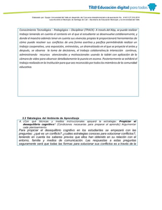Porque es
Elaborado por: Equipo Univ ersidad del Valle en desarrollo del Conv enio interadministrativ o de asociación No. 4143.0.27.016-2015
suscrito entre el Municipio de Santiago de Cali – Secretaría de Educación Municipal y la Univ ersidad del Valle
Conocimiento Tecnológico - Pedagógico – Disciplinar (TPACK): A través del Abp, se puede realizar
trabajo teniendo en cuenta el contexto en el que el estudiante se desenvuelve cotidianamente, y
donde el maestro además tener en cuenta sus vivencias propias le proporcionará herramientas de
cómo puede resolver sus conflictos de una forma asertiva y pacífica permitiéndole realizar un
trabajo cooperativo, una exposición, entrevistas, un dramatizado en el que se proyecte el antes y
después, se observa la toma de decisiones, el trabajo colaborativo,la interacción continua,
administrando recursos atencionales y motivacionales usando la tablet con aplicación de la
cámara de video para observar detalladamente la puesta en escena. Posteriormente se exhibirá el
trabajo realizado en la Institución para quesea reconocido portodoslosmiembrosde la comunidad
educativa.
2.2 Estrategias del Ambiente de Aprendizaje
A. ¿Con qué técnicas y medios instruccionales apoyará la estrategia: Propiciar el
desequilibrio cognitivo? (Condiciones necesarias para preparar al aprendiz) Argumentar
cada planteamiento
Para propiciar el desequilibrio cognitivo en los estudiantes se empezará con las
preguntas: ¿qué es un conflicto? ¿cuáles estrategias conoces para solucionar conflictos?,
teniendo en cuenta los saberes previos que ellos han obtenido en su relación con el
entorno, familia y medios de comunicación. Las respuestas a estas preguntas
seguramente será que todas las formas para solucionar sus conflictos es a través de la
 