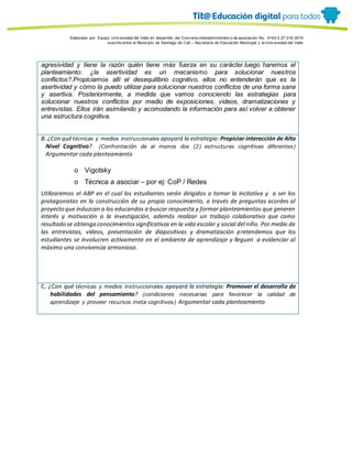 Porque es
Elaborado por: Equipo Univ ersidad del Valle en desarrollo del Conv enio interadministrativ o de asociación No. 4143.0.27.016-2015
suscrito entre el Municipio de Santiago de Cali – Secretaría de Educación Municipal y la Univ ersidad del Valle
agresividad y tiene la razón quién tiene más fuerza en su carácter.luego haremos el
planteamiento: ¿la asertividad es un mecanismo para solucionar nuestros
conflictos?.Propiciamos allí el desequilibrio cognitivo, ellos no entenderán que es la
asertividad y cómo la puedo utilizar para solucionar nuestros conflictos de una forma sana
y asertiva. Posteriormente, a medida que vamos conociendo las estrategias para
solucionar nuestros conflictos por medio de exposiciones, videos, dramatizaciones y
entrevistas. Ellos irán asimilando y acomodando la información para así volver a obtener
una estructura cognitiva.
B. ¿Con quétécnicas y medios instruccionales apoyará la estrategia: Propiciar interacción de Alto
Nivel Cognitivo? (Confrontación de al menos dos (2) estructuras cognitivas diferentes)
Argumentar cada planteamiento
o Vigotsky
o Técnica a asociar – por ej: CoP / Redes
Utilizaremos el ABP en el cual los estudiantes serán dirigidos a tomar la incitativa y a ser los
protagonistas en la construcción de su propio conocimiento, a través de preguntas acordes al
proyecto que induzcan a los educandos a buscar respuesta y formar planteamientos que generen
interés y motivación a la investigación, además realizar un trabajo colaborativo que como
resultado se obtenga conocimientossignificativos en la vida escolar y social del niño. Por medio de
las entrevistas, vídeos, presentación de diapositivas y dramatización pretendemos que los
estudiantes se involucren activamente en el ambiente de aprendizaje y lleguen a evidenciar al
máximo una convivencia armoniosa.
C. ¿Con qué técnicas y medios instruccionales apoyará la estrategia: Promover el desarrollo de
habilidades del pensamiento? (condiciones necesarias para favorecer la calidad de
aprendizaje y proveer recursos meta cognitivos) Argumentar cada planteamiento
 