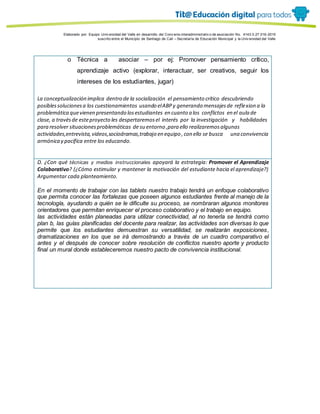 Porque es
Elaborado por: Equipo Univ ersidad del Valle en desarrollo del Conv enio interadministrativ o de asociación No. 4143.0.27.016-2015
suscrito entre el Municipio de Santiago de Cali – Secretaría de Educación Municipal y la Univ ersidad del Valle
o Técnica a asociar – por ej: Promover pensamiento crítico,
aprendizaje activo (explorar, interactuar, ser creativos, seguir los
intereses de los estudiantes, jugar)
La conceptualización implica dentro de la socialización el pensamiento crítico descubriendo
posiblessolucionesa los cuestionamientos usando elABPy generando mensajesde reflexion a la
problemática quevienen presentando losestudiantes en cuanto a los conflictos en el aula de
clase, a travésde esteproyecto les despertaremosel interés por la investigación y habilidades
para resolver situacionesproblemáticas de su entorno ,para ello realizaremosalgunas
actividades,entrevista,videos,sociodramas,trabajo en equipo ,con ello se busca una convivencia
armónica y pacífica entre los educando.
D. ¿Con qué técnicas y medios instruccionales apoyará la estrategia: Promover el Aprendizaje
Colaborativo? (¿Cómo estimular y mantener la motivación del estudiante hacia el aprendizaje?)
Argumentar cada planteamiento.
En el momento de trabajar con las tablets nuestro trabajo tendrá un enfoque colaborativo
que permita conocer las fortalezas que poseen algunos estudiantes frente al manejo de la
tecnología, ayudando a quién se le dificulte su proceso, se nombraran algunos monitores
orientadores que permitan enriquecer el proceso colaborativo y el trabajo en equipo.
las actividades están planeadas para utilizar conectividad, al no tenerla se tendrá como
plan b, las guías planificadas del docente para realizar, las actividades son diversas lo que
permite que los estudiantes demuestran su versatilidad, se realizarán exposiciones,
dramatizaciones en los que se irá demostrando a través de un cuadro comparativo el
antes y el después de conocer sobre resolución de conflictos nuestro aporte y producto
final un mural donde estableceremos nuestro pacto de convivencia institucional.
 