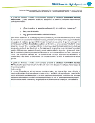 Porque es
Elaborado por: Equipo Univ ersidad del Valle en desarrollo del Conv enio interadministrativ o de asociación No. 4143.0.27.016-2015
suscrito entre el Municipio de Santiago de Cali – Secretaría de Educación Municipal y la Univ ersidad del Valle
E. ¿Con qué técnicas y medios instruccionales apoyará la estrategia: Administrar Recursos
Atencionales? (¿Cómo centramos la atención del aprendiz en estímulos relevantes?) Argumentar
cada planteamiento
o ¿Cómo centrar la atención del aprendiz en estímulos relevantes?
o Recursos limitados
o Hay que administrarlos adecuadamente
para llamar la atención de los niñosy despertarsu interés en practicar una sana convivencia como
lo planteamosen nuestro ambientedeaprendizaje,sepresentarán lasexposicionesy dramatizados
en equipos de trabajos, que permitirán realizar comparaciones acerca de que se vive mejor en
armonía queen conflicto .Estostrabajosdeberán serllamativos y cortos donde el estudiante antes
de darlo a conocer debe ser compartido con el docente para dar indicaciones o recomendaciones
sobre estos, evitando que los demás se distraigan por la extensión o poco manejo del tema. Las
ayudasdidácticas para la exposición deben ser carteles con dibujos llamativo y letra grande así se
leerán totalmente.Losdramatizadostambién serán en un tiempo prudente con frases concretas y
claras. Las entrevistas deberán ser con preguntas de casos ya orientados por el maestro y
compartidos a los demás en diapositivas con colores acordes a la edad de los estudiantes y sus
gustos.
F. ¿Con qué técnicas y medios instruccionales apoyará la estrategia: Administrar Recursos
Motivacionales?(¿Cómoestimulary mantenerla motivación del estudiante hacia el aprendizaje?)
Argumentar cada p
lantremiento.
A través del exelearing encontraremos nuevos recursos que nos servirán para estimular y
mantenerla motivación delestudiante creando mejores ambientesdeaprendizajes. encontrarán
nueva información que les ayudará a construir sus propios aprendizajes creativamente a través
de unasactividadespara resolversituaciones problemáticas que se presenten entre compañeros,
los estudiantes deben contribuir y ser gestores de la construcción de sus propios conocimientos.
 