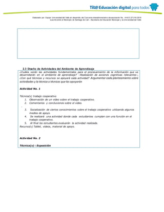 Porque es
Elaborado por: Equipo Univ ersidad del Valle en desarrollo del Conv enio interadministrativ o de asociación No. 4143.0.27.016-2015
suscrito entre el Municipio de Santiago de Cali – Secretaría de Educación Municipal y la Univ ersidad del Valle
2.3 Diseño de Actividades del Ambiente de Aprendizaje
¿Cuáles serán las actividades fundamentales para el procesamiento de la información que se
desarrollarán en el ambiente de aprendizaje? –Realización de acciones cognitivas relevantes-,
¿Con qué técnicas y recursos se apoyará cada actividad? Argumentar cada planteamiento sobre
actividades y la técnica o técnicas que las apoyarán
Actividad No. 1
Técnica(s) trabajo cooperativo
1. Observación de un video sobre el trabajo cooperativo.
2. Comentarios y conclusiones sobre el video.
.
3. Socialización de ciertos conocimientos sobre el trabajo cooperativo utilizando algunos
medios de apoyo.
4. Se realizará una actividad donde cada estudiantes cumplan con una función en el
trabajo cooperativo.
5. Al final los estudiantes evaluarán la actividad realizada.
Recurso(s) Tablet, videos, material de apoyo.
Actividad No. 2
Técnica(s) : Exposición
 