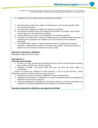 Porque es
Elaborado por: Equipo Univ ersidad del Valle en desarrollo del Conv enio interadministrativ o de asociación No. 4143.0.27.016-2015
suscrito entre el Municipio de Santiago de Cali – Secretaría de Educación Municipal y la Univ ersidad del Valle
1. Socialización de pre saberes sobre la resolución de conflictos.
2. Dar instrucciones sobre cómo realizar las exposiciones y qué recursos pueden utilizar
como material de apoyo
3. Se conformarán equipos de trabajo para realizar la exposición
4. Se asignará la temática donde los estudiantes reconocerán el concepto, como sería el
aula de clase con y sin resolución de conflictos
5. Lectura reflexiva que motive a la investigación de la temática propuesta
6. Al finalizar las exposiciones se abrirá un debate donde los estudiantes deben reconocer la
importancia de la resolución de conflictos y la sana convivencia en las relaciones
personales.
7. En la tablet deben realizar un mapa conceptual sobre las exposiciones de manera
individual, complementarán dando un mensaje de que pueden mejorar para alcanzar y
aportar en una convivencia armónica en el aula y hogar.
Recurso(s) educativos y didácticos:
Marcadores, tablero,cartulina,tablet
Actividad No. 3
Técnica(s) Dramatizado
1. Se hará una lluvia de ideas para retroalimentar lo que hemos conocido sobre las pautas
para resolver conflictos de una forma asertiva.
2. Dividimos el grado por grupos pares para que una parte del grupo realice un
dramatizado
¿ Cómo se resuelven los conflictos de forma asertiva?, y otro en el que veremos ¿ Cómo
resolvemos nuestros conflictos antes de nuestro proyecto?
3. Realizamos la puesta en escena y grabaremos las dos dramatizaciones.
4. Analizamos las situaciones y elaboramos un cuadro comparativo para hacer explícitas las
diferencias entre el antes y después.
5. Finalmente elaboramos mensajes que promuevan el gozo por una sana convivencia, y la
resolución de conflictos pacíficamente, los exhibimos en nuestra institución.
Recurso(s) educativos y didácticos que apoyan la actividad
 