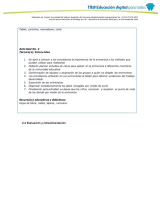 Porque es
Elaborado por: Equipo Univ ersidad del Valle en desarrollo del Conv enio interadministrativ o de asociación No. 4143.0.27.016-2015
suscrito entre el Municipio de Santiago de Cali – Secretaría de Educación Municipal y la Univ ersidad del Valle
Tablet, cartulina, marcadores, cinta
Actividad No. 4
Técnica(s): Entrevistas
1. Se dará a conocer a los estudiantes la importancia de la entrevista y los métodos que
pueden utilizar para realizarlas
2. Deberán planear estudios de casos para aplicar en la entrevista a diferentes miembros
de la comunidad educativa
3. Conformación de equipos y asignación de los grupos a quién va dirigido las entrevistas
4. Los estudiantes utilizarán en sus entrevistas la tablet para obtener evidencias del trabajo
desarrollado
5. Exposición de las entrevistas
6. Organizar estadísticamente los datos recogidos por medio de excel
7. Finalizando esta actividad se desea que los niños conozcan y respeten el punto de vista
de los demás por medio de la entrevista.
Recurso(s) educativos y didácticos:
Hojas de block, tablet, lápices, cartulina.
2.4 Evaluación y retroalimentación
 