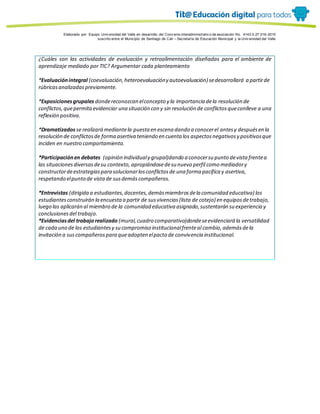 Porque es
Elaborado por: Equipo Univ ersidad del Valle en desarrollo del Conv enio interadministrativ o de asociación No. 4143.0.27.016-2015
suscrito entre el Municipio de Santiago de Cali – Secretaría de Educación Municipal y la Univ ersidad del Valle
¿Cuáles son las actividades de evaluación y retroalimentación diseñadas para el ambiente de
aprendizaje mediado por TIC? Argumentar cada planteamiento
*Evaluaciónintegral (coevaluación,heteroevaluacióny autoevaluación) sedesarrollará a partirde
rúbricasanalizadaspreviamente.
*Exposicionesgrupales dondereconozcan elconcepto y la importancia dela resolución de
conflictos,quepermitaevidenciar una situación con y sin resolución de conflictosqueconlleve a una
reflexión positiva.
*Dramatizados se realizará mediantela puesta en escena dando a conocerel antesy despuésen la
resolución de conflictosde forma asertiva teniendo en cuenta los aspectosnegativosy positivosque
inciden en nuestro comportamiento.
*Participaciónen debates (opinión individualy grupal)dando a conocersu punto devista frentea
las situacionesdiversasdesu contexto, apropiándosedesu nuevo perfil como mediadory
constructordeestrategiaspara solucionarlosconflictosde una forma pacífica y asertiva,
respetando elpunto de vistade susdemáscompañeros.
*Entrevistas (dirigida a estudiantes,docentes,demásmiembrosdela comunidad educativa) los
estudiantesconstruirán la encuestaa partir de susvivencias(lista de cotejo) en equiposdetrabajo,
luego las aplicarán al miembro de la comunidad educativa asignado,sustentarán su experiencia y
conclusionesdel trabajo.
*Evidenciasdel trabajorealizado (mural,cuadro comparativo)dondeseevidenciará la versatilidad
de cada uno de los estudiantesy su compromiso institucionalfrenteal cambio,ademásdela
invitación a suscompañerospara queadopten elpacto de convivencia institucional.
 