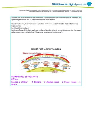 Porque es
Elaborado por: Equipo Univ ersidad del Valle en desarrollo del Conv enio interadministrativ o de asociación No. 4143.0.27.016-2015
suscrito entre el Municipio de Santiago de Cali – Secretaría de Educación Municipal y la Univ ersidad del Valle
¿Cuáles son los instrumentos de evaluación y retroalimentación diseñadas para el ambiente de
aprendizaje mediado por TIC? Argumentar cada instrumento
La autoevaluación, la coevaluación y la hetero evaluación serán realizadas mediante rúbricas
Exposiciones
Participación en debates
Evidenciasfísicasdel trabajorealizadomediante laelaboraciónde unmural que muestre el proceso
del proyecto y su resultado final “El pacto de convivencia institucional”.
RÚBRICA PARA LA AUTOEVALUACIÓN
NOMBRE DEL ESTUDIANTE:
FECHA:
Escalas a utilizar: 4 Siempre 3 Algunas veces 2 Pocas veces 1
Nunca
 