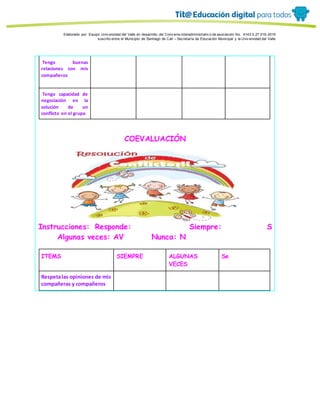 Porque es
Elaborado por: Equipo Univ ersidad del Valle en desarrollo del Conv enio interadministrativ o de asociación No. 4143.0.27.016-2015
suscrito entre el Municipio de Santiago de Cali – Secretaría de Educación Municipal y la Univ ersidad del Valle
Tengo buenas
relaciones con mis
compañeros
Tengo capacidad de
negociación en la
solución de un
conflicto en el grupo
COEVALUACIÓN
Instrucciones: Responde: Siempre: S
Algunas veces: AV Nunca: N
ITEMS SIEMPRE ALGUNAS
VECES
Se
Respetalas opiniones de mis
compañeras y compañeros
 