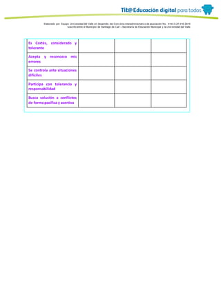 Porque es
Elaborado por: Equipo Univ ersidad del Valle en desarrollo del Conv enio interadministrativ o de asociación No. 4143.0.27.016-2015
suscrito entre el Municipio de Santiago de Cali – Secretaría de Educación Municipal y la Univ ersidad del Valle
Es Cortés, considerado y
tolerante
Acepta y reconozco mis
errores
Se controla ante situaciones
difíciles
Participa con tolerancia y
responsabilidad
Busca solución a conflictos
de forma pacífica y asertiva
 
