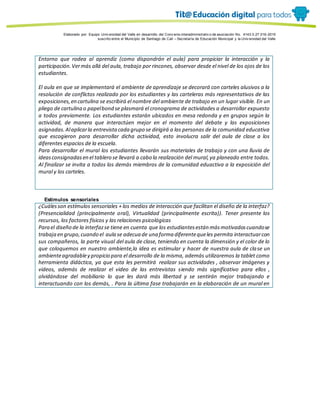 Porque es
Elaborado por: Equipo Univ ersidad del Valle en desarrollo del Conv enio interadministrativ o de asociación No. 4143.0.27.016-2015
suscrito entre el Municipio de Santiago de Cali – Secretaría de Educación Municipal y la Univ ersidad del Valle
Entorno que rodea al aprendiz (como dispondrán el aula) para propiciar la interacción y la
participación.Vermás allá del aula, trabajo por rincones, observar desde el nivel de los ojos de los
estudiantes.
El aula en que se implementará el ambiente de aprendizaje se decorará con carteles alusivos a la
resolución de conflictos realizado por los estudiantes y las carteleras más representativos de las
exposiciones,en cartulina se escribirá el nombre del ambiente de trabajo en un lugar visible. En un
pliego de cartulina o papelbond se plasmará el cronograma de actividades a desarrollar expuesto
a todos previamente. Los estudiantes estarán ubicados en mesa redonda y en grupos según la
actividad, de manera que interactúen mejor en el momento del debate y las exposiciones
asignadas.Alaplicarla entrevistacada grupo se dirigirá a las personas de la comunidad educativa
que escogieron para desarrollar dicha actividad, esto involucra salir del aula de clase a los
diferentes espacios de la escuela.
Para desarrollar el mural los estudiantes llevarán sus materiales de trabajo y con una lluvia de
ideasconsignadasen el tablero se llevará a cabo la realización del mural,ya planeado entre todos.
Al finalizar se invita a todos los demás miembros de la comunidad eduactiva a la exposición del
mural y los carteles.
Estímulos sensoriales
¿Cuálesson estímulos sensoriales + los medios de interacción que facilitan el diseño de la interfaz?
(Presencialidad (principalmente oral), Virtualidad (principalmente escrita)). Tener presente los
recursos, los factores físicos y las relaciones psicológicas
Para el diseño de la interfazse tiene en cuenta que los estudiantesestán másmotivadoscuandose
trabaja en grupo,cuando el aula se adecua de una forma diferentequeles permita interactuarcon
sus compañeros, la parte visual del aula de clase, teniendo en cuenta la dimensión y el color de lo
que coloquemos en nuestro ambiente,la idea es estimular y hacer de nuestra aula de clase un
ambienteagradabley propicio para el desarrollo de la misma, además utilizaremos la tablet como
herramienta didáctica, ya que esta les permitirá realizar sus actividades , observar imágenes y
videos, además de realizar el video de las entrevistas siendo más significativo para ellos ,
olvidándose del mobiliario lo que les dará más libertad y se sentirán mejor trabajando e
interactuando con los demás, . Para la última fase trabajarán en la elaboración de un mural en
 