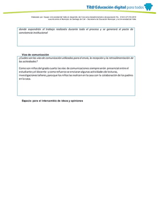 Porque es
Elaborado por: Equipo Univ ersidad del Valle en desarrollo del Conv enio interadministrativ o de asociación No. 4143.0.27.016-2015
suscrito entre el Municipio de Santiago de Cali – Secretaría de Educación Municipal y la Univ ersidad del Valle
donde expondrán el trabajo realizado durante todo el proceso y se generará el pacto de
convivencia institucional
Vías de comunicación
¿Cuálesson las víasde comunicación utilizadaspara el envío,la recepción y la retroalimentación de
las actividades?
Comoson niñosdel gradocuarto lasvías de comunicacionessiempreserán presencial entre el
estudiante yel docente ycomorefuerzose enviaranalgunasactividadesde lecturas,
investigacionestalleres,paraque losniñoslasrealicenenlacasa con la colaboraciónde lospadres
enla casa.
Espacio para el intercambio de ideas y opiniones
 