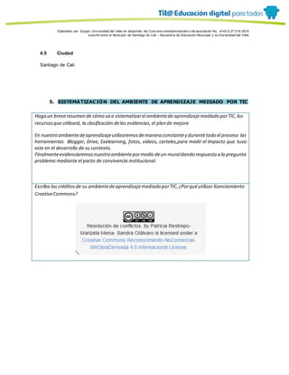 Porque es
Elaborado por: Equipo Univ ersidad del Valle en desarrollo del Conv enio interadministrativ o de asociación No. 4143.0.27.016-2015
suscrito entre el Municipio de Santiago de Cali – Secretaría de Educación Municipal y la Univ ersidad del Valle
4.5 Ciudad
Santiago de Cali.
5. SISTEMATIZACIÓN DEL AMBIENTE DE APRENDIZAJE MEDIADO POR TIC
Haga un breveresumen de cómo va a sistematizarel ambientede aprendizajemediado porTIC,los
recursosqueutilizará, la clasificación delas evidencias,el plan de mejora
En nuestro ambientedeaprendizajeutilizaremosdemanera constantey durantetodo el proceso las
herramientas Blogger, Drive, Exelearning, fotos, videos, carteles,para medir el impacto que tuvo
este en el desarrollo de su contexto.
Finalmenteevidenciaremosnuestro ambientepormedio deun muraldando respuesta a la pregunta
problema mediante el pacto de convivencia institucional.
Escriba los créditosde su ambientedeaprendizajemediado porTIC,¿Porquéutilizar licenciamiento
CreativeCommons?
 