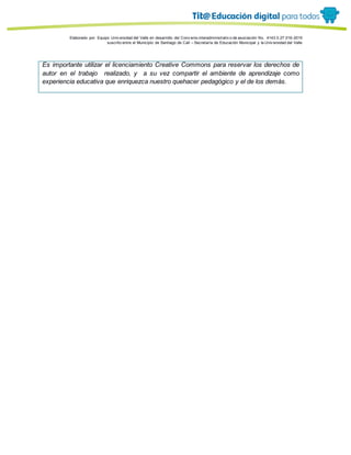 Porque es
Elaborado por: Equipo Univ ersidad del Valle en desarrollo del Conv enio interadministrativ o de asociación No. 4143.0.27.016-2015
suscrito entre el Municipio de Santiago de Cali – Secretaría de Educación Municipal y la Univ ersidad del Valle
Es importante utilizar el licenciamiento Creative Commons para reservar los derechos de
autor en el trabajo realizado, y a su vez compartir el ambiente de aprendizaje como
experiencia educativa que enriquezca nuestro quehacer pedagógico y el de los demás.
 