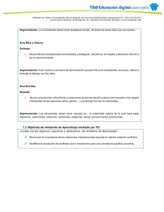 Porque es
Elaborado por: Equipo Univ ersidad del Valle en desarrollo del Conv enio interadministrativ o de asociación No. 4143.0.27.016-2015
suscrito entre el Municipio de Santiago de Cali – Secretaría de Educación Municipal y la Univ ersidad del Valle
Argumentación: Los estudiantes deben tener respeto por la vida de todos los seres vivos que nos rodean.
Área Ética y Valores
Estándar
✓ Desarrollo las competencias comunicativas y dialógicas, basado en el respeto y valoración del otro y
en su reconocimiento.
Argumentación: Esto implica un proceso de descentración que permite a los estudiantes reconocer, valorar y
disfrutar el diálogo con los otros.
Área Sociales
Estándar
✓ Asumo una posición crítica frente a situaciones de discriminación y abuso por irrespeto a los rasgos
individuales de las personas (etnia, género…) y propongo formas de cambiarlas.
Argumentación: Los estudiantes deben tener respeto por la diversidad cultural de la cual hace parte,
valorando costumbres, creencias, tradiciones, religiones, etnias, pensam ientos y posiciones.
1.3 Objetivos del Ambiente de Aprendizaje mediado por TIC
¿Cuáles son los objetivos cognitivos o declarativos del Ambiente de Aprendizaje?
✓ Reconocer la importancia de las relaciones interpersonales basada en valores evitando conflictos.
✓ Identificar la resolución de conflictos como mecanismo para una convivencia pacífica y asertiva.
 