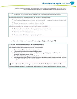 Porque es
Elaborado por: Equipo Univ ersidad del Valle en desarrollo del Conv enio interadministrativ o de asociación No. 4143.0.27.016-2015
suscrito entre el Municipio de Santiago de Cali – Secretaría de Educación Municipal y la Univ ersidad del Valle
✓ Comprender las diferencias del otro respecto a sus creencias, costumbres, etnias, religión.
¿Cuáles son los objetivos procedimentales del Ambiente de Aprendizaje?
✓ Diseñar estrategias que ayuden a mejorar las relaciones inter e intra personales dentro de su contexto
✓ Expresar sus sentimientos y emociones de forma asertiva
¿Cuáles son los objetivos actitudinales del Ambiente de Aprendizaje?
✓ Mostrar interés por practicar los valores y alcanzar una sana convivencia.
✓ Valorar las relaciones interpersonales.
✓ Disfrutar de las actividades en grupo y sus implicaciones.
1.4 Propósitos de Formación del Ambiente de Aprendizaje mediado por TIC
¿Cuál es la intencionalidad pedagógica del ambiente propuesto?
Con este ambiente de aprendizaje buscamos que los niños logren :
● Resolver los conflictos de una forma sana y asertiva
● Crear estrategias que permitan una convivencia pacífica
● Realizar actividades que promuevan un ambiente sano,agradable que permita fortalecer los
ambientes: educativo,familiar,social.
● Respetar la individualidad y la diversidad cultural .
● Optimizar las relaciones inter e intrapersonales dentro de nuestro contexto educativo,familiar, logrando
a largo plazo la construcción de una mejor sociedad.
¿Qué se quiere enseñar y para qué le va a servir al estudiante en su cotidianidad?
Se quiere fortalecer y enseñar a los estudiantes la importancia que tiene la sana convivencia dentro de nuestro
 