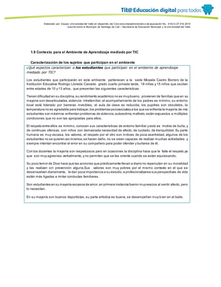 Porque es
Elaborado por: Equipo Univ ersidad del Valle en desarrollo del Conv enio interadministrativ o de asociación No. 4143.0.27.016-2015
suscrito entre el Municipio de Santiago de Cali – Secretaría de Educación Municipal y la Univ ersidad del Valle
1.8 Contexto para el Ambiente de Aprendizaje mediado por TIC
Caracterización de los sujetos que participan en el ambiente
¿Qué aspectos caracterizan a los estudiantes que participan en el ambiente de aprendizaje
mediado por TIC?
Los estudiantes que participarán en este ambiente pertenecen a la sede Micaela Castro Borrero de la
Institución Educativa Rodrigo Lloreda Caicedo grado cuarto jornada tarde, 18 niñas y 15 niños que oscilan
entre edades de 10 y 13 años, que presentan las siguientes características:
Tienen dificultad en su disciplina,su rendimiento académico no es muybueno, provienen de familias que en su
mayoría son desarticuladas,violencia intrafamiliar, el acompañamiento de los padres es mínimo, su entorno
local está liderado por barreras invisibles, el aula de clase es reducida, los pupitres son obsoletos, la
temperatura no es agradable para trabajar,los problemas psicosociales a los que se enfrenta la mayoría de mis
estudiantes son máximos:enfrentan problemas de violencia,autoestima,maltrato,están expuestos a múltiples
condiciones que no son las apropiadas para ellos.
El respeto entre ellos es mínimo, conocen sus características de entorno familiar y esto es motivo de burla, y
de continuas ofensas, son niños con demasiada necesidad de afecto, de cuidado, de tranquilidad. Su parte
humana es muy escasa, los valores, el respeto por el otro son índices de poca asertividad, algunos de los
estudiantes no se quieren asímismos,se hacen daño, no se creen capaces de realizar muchas actividades y
siempre intentan encontrar el error en su compañero para poder ofender y burlarse de él.
Con los docentes la mayoría son respetuosos pero en ocasiones la disciplina hace que le falte el respeto ya
que son muy agresivos verbalmente, y no permiten que se les oriente cuando se están equivocando.
Su poco temor de Dios hace que las acciones que prácticamente llevan a diario no repercutan en su moralidad
y las realizan sin prevención alguna.Sus valores son muy pobres por el mismo contexto en el que se
desenvuelven diariamente, le dan poca importancia a su estudio,a profesionalizarse sus perspectivas de vida
están más ligadas a imitar conductas familiares.
Son estudiantes en su mayoría escasos de amor,en primera instancia fueron muyreacios al sentir afecto, pero
lo necesitan.
En su mayoría son buenos deportistas, su parte artística es buena, se desempeñan muy bien en el baile.
 
