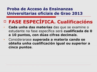 Proba de Acceso ás Ensinanzas
    Universitarias oficiais de Grao 2013

   FASE ESPECÍFICA. Cualificacións
•   Cada unha das materias das que se examine o
    estudante na fase específica será cualificada de 0
    a 10 puntos, con dúas cifras decimais.
•   Considerarase superada a materia cando se
    obteña unha cualificación igual ou superior a
    cinco puntos.
 