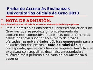 Proba de Acceso ás Ensinanzas
     Universitarias oficiais de Grao 2013
   NOTA DE ADMISIÓN.
Para ás ensinanzas oficiais de Grao con máis solicitudes que prazas
   Para a admisión ás ensinanzas universitarias oficiais de
    Grao nas que se produza un procedemento de
    concurrencia competitiva é dicir, nas que o número de
    solicitudes sexa superior ao número de prazas
    ofertadas, as universidades públicas empregarán para a
    adxudicación das prazas a nota de admisión que
    corresponda, que se calculará coa seguinte fórmula e se
    expresará con tres cifras decimais, arredondada á
    milésima máis próxima e no caso de equidistancia á
    superior.
 