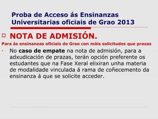 Proba de Acceso ás Ensinanzas
    Universitarias oficiais de Grao 2013

   NOTA DE ADMISIÓN.
Para ás ensinanzas oficiais de Grao con máis solicitudes que prazas
•   No caso de empate na nota de admisión, para a
    adxudicación de prazas, terán opción preferente os
    estudantes que na Fase Xeral elixiran unha materia
    de modalidade vinculada á rama de coñecemento da
    ensinanza á que se solicite acceder.
 