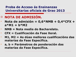 Proba de Acceso ás Ensinanzas
    Universitarias oficiais de Grao 2013

   NOTA DE ADMISIÓN.
   Nota de admisión = 0,6*NMB + 0,4*CFX +
    a*M1 + b*M2
   NMB = Nota media do Bacharelato.
   CFX = Cualificación da Fase Xeral.
   M1, M2 = As dúas mellores cualificacións das
    materias da Fase Específica.
   a, b = Parámetros de ponderación das
    materias da Fase Específica.
 