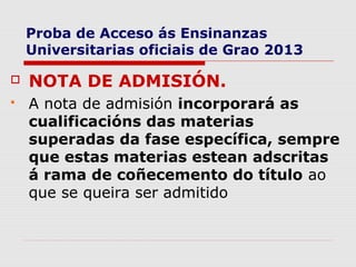 Proba de Acceso ás Ensinanzas
    Universitarias oficiais de Grao 2013

   NOTA DE ADMISIÓN.
   A nota de admisión incorporará as
    cualificacións das materias
    superadas da fase específica, sempre
    que estas materias estean adscritas
    á rama de coñecemento do título ao
    que se queira ser admitido
 