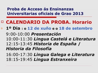 Proba de Acceso ás Ensinanzas
    Universitarias oficiais de Grao 2013

   CALENDARIO DA PROBA. Horario
o   1º Dia : o 12 de xuño e o 18 de setembro
    9:00-10:00 Presentación
    10:00-11:30 Lingua Castelá e Literatura
    12:15-13:45 Historia de España /
    Historia da Filosofía
    16:00-17:30 Lingua Galega e Literatura
    18:15-19:45 Lingua Estranxeira
 